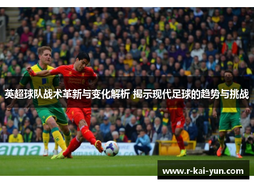 英超球队战术革新与变化解析 揭示现代足球的趋势与挑战