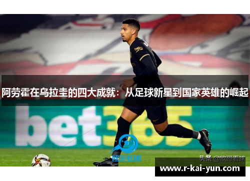 阿劳霍在乌拉圭的四大成就:从足球新星到国家英雄的崛起 阿劳霍在乌拉圭的四大成就:从足球新星到国家英雄的崛起