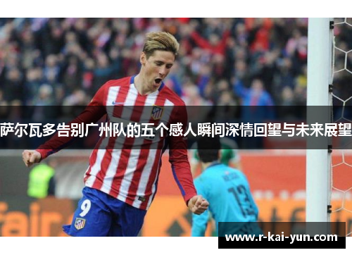 萨尔瓦多告别广州队的五个感人瞬间深情回望与未来展望 萨尔瓦多告别广州队的五个感人瞬间深情回望与未来展望