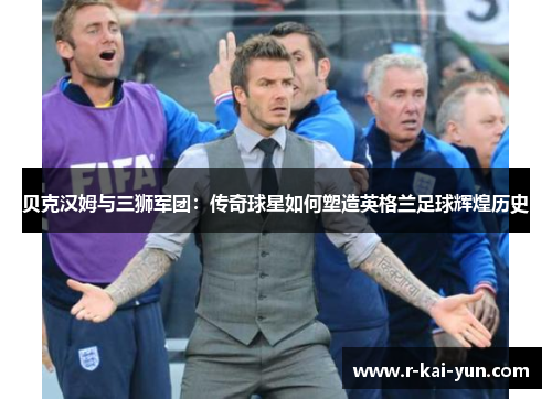 贝克汉姆与三狮军团:传奇球星如何塑造英格兰足球辉煌历史 贝克汉姆与三狮军团:传奇球星如何塑造英格兰足球辉煌历史