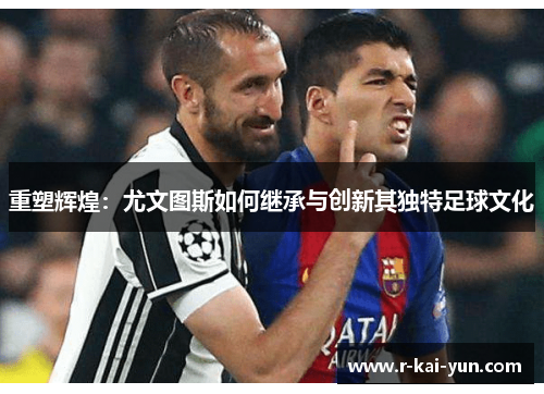重塑辉煌:尤文图斯如何继承与创新其独特足球文化 重塑辉煌:尤文图斯如何继承与创新其独特足球文化