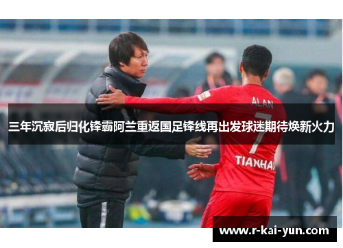 三年沉寂后归化锋霸阿兰重返国足锋线再出发球迷期待焕新火力 三年沉寂后归化锋霸阿兰重返国足锋线再出发球迷期待焕新火力