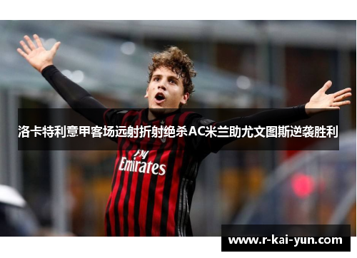 洛卡特利意甲客场远射折射绝杀AC米兰助尤文图斯逆袭胜利