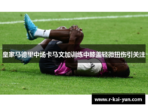 皇家马德里中场卡马文加训练中膝盖轻微扭伤引关注