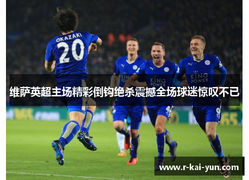 维萨英超主场精彩倒钩绝杀震撼全场球迷惊叹不已