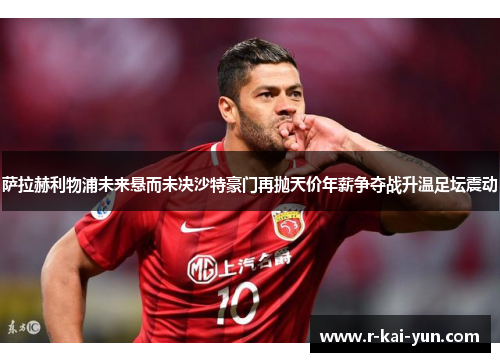 萨拉赫利物浦未来悬而未决沙特豪门再抛天价年薪争夺战升温足坛震动