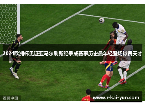 2024欧洲杯见证亚马尔刷新纪录成赛事历史最年轻登场球员天才