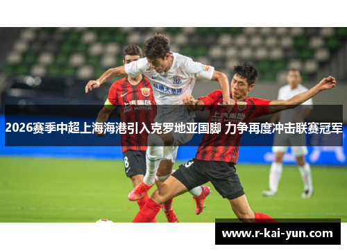 2026赛季中超上海海港引入克罗地亚国脚 力争再度冲击联赛冠军