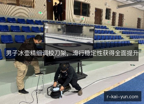 男子冰壶精细调校刀架,滑行稳定性获得全面提升 男子冰壶精细调校刀架,滑行稳定性获得全面提升