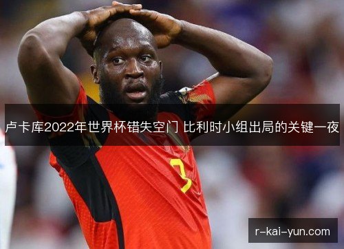 卢卡库2022年世界杯错失空门 比利时小组出局的关键一夜