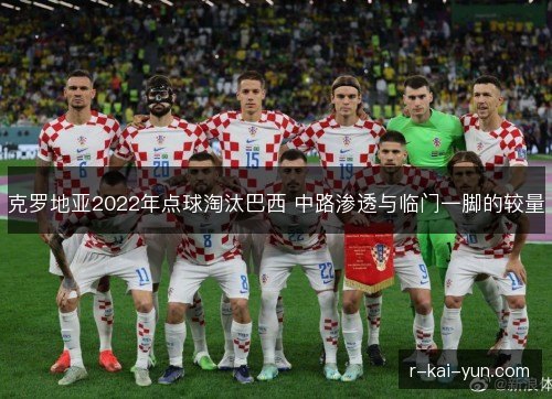 克罗地亚2022年点球淘汰巴西 中路渗透与临门一脚的较量 克罗地亚2022年点球淘汰巴西 中路渗透与临门一脚的较量